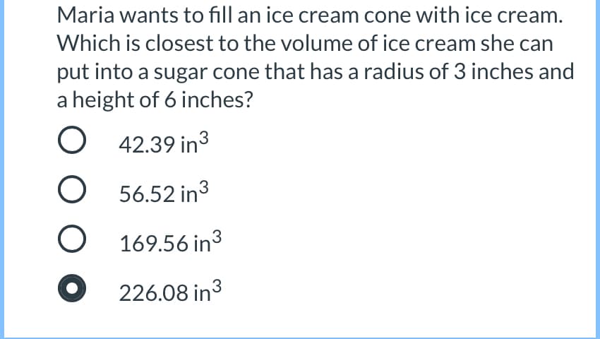 Maria wants to fill an ice cream cone with ice cream.
Which is closest to the volume of ice cream she can
put into a sugar cone that has a radius of 3 inches and
a height of 6 inches?
O 42.39 in3
O 56.52 in3
169.56 in3
226.08 in3
