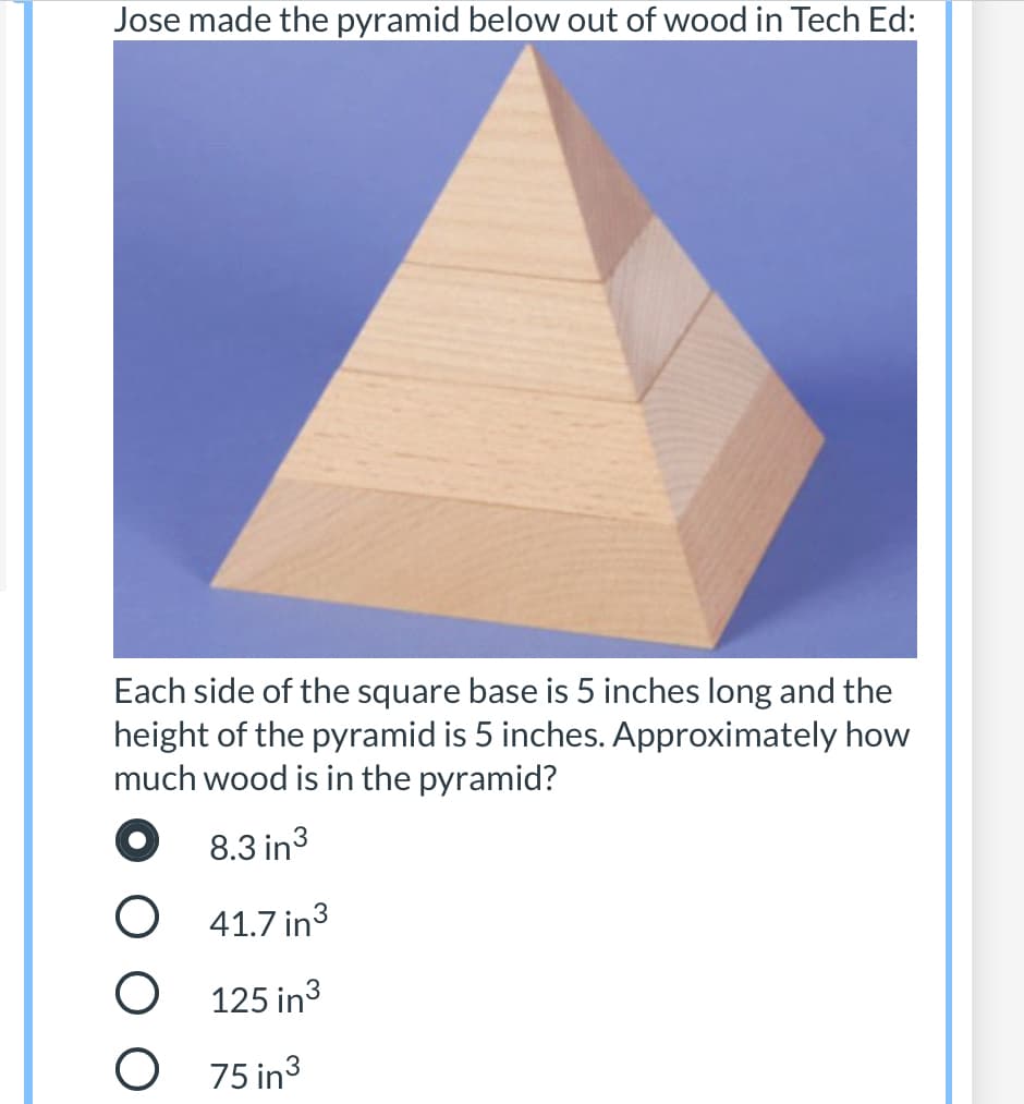 Jose made the pyramid below out of wood in Tech Ed:
Each side of the square base is 5 inches long and the
height of the pyramid is 5 inches. Approximately how
much wood is in the pyramid?
8.3 in3
41.7 in3
O 125 in3
O 75 in3
