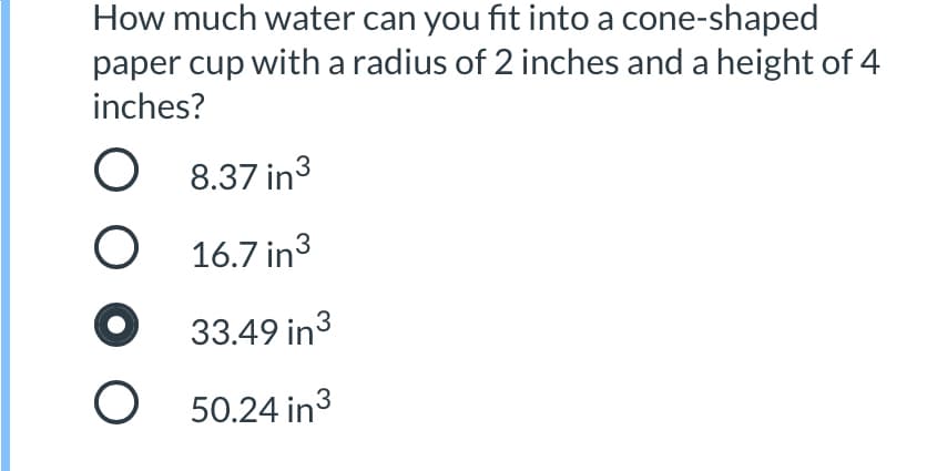 How much water can you fit into a cone-shaped
paper cup with a radius of 2 inches and a height of 4
inches?
O 8.37 in3
16.7 in3
33.49 in3
O 50.24 in3
