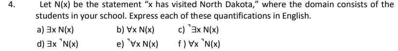 Let N(x) be the statement "x has visited North Dakota," where the domain consists of the
students in your school. Express each of these quantifications in English.
a) 3x N(x)
b) Vx N(x)
c) 3x N(x)
e) "Vx N(x)
f) Vx 'N(x)
(x)N¸ XE (P
4.
