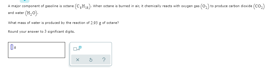 A major component of gasoline is octane (C,H,s). When octane is burned in air, it chemically reacts with oxygen gas (0,) to produce carbon dioxide (Co,)
and water (H,0).
What mass of water is produced by the reaction of 2.93 g of octane?
Round your answer to 3 significant digits.

