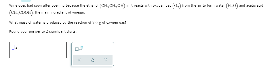 Wine goes bad soon after opening because the ethanol (CH, CH, OH) in it reacts with oxygen gas (0,) from the air to form water (H,0) and acetic acid
(CH; COOH), the main ingredient of vinegar.
What mass of water is produced by the reaction of 7.0 g of oxygen gas?
Round your answer to 2 significant digits.
