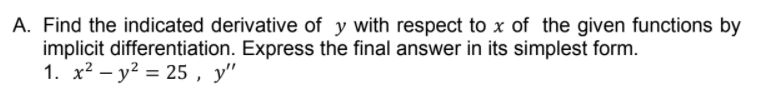 A. Find the indicated derivative of y with respect to x of the given functions by
implicit differentiation. Express the final answer in its simplest form.
1. x2 – y2 = 25 , y"
%3D
