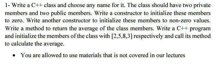 1- Write a C++ class and choose any name for it. The class should have two private
members and two public members. Write a constructor to initialize these members
to zero. Write another constructor to initialize these members to non-zero values.
Write a method to return the average of the class members. Write a C++ program
and initialize the members of the class with [2,5,8,3] respectively and call its method
to calculate the average.
• You are allowed to use materials that is not covered in our lectures
