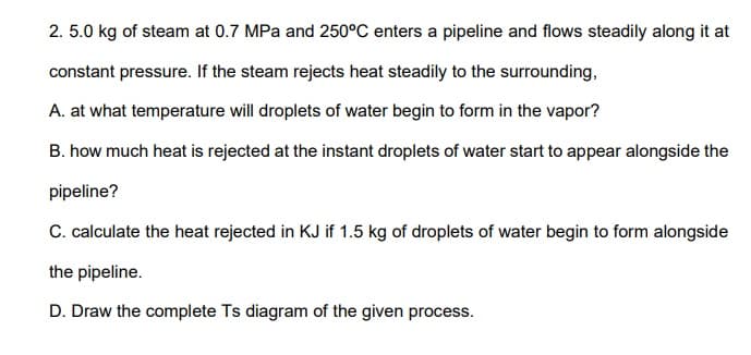 2. 5.0 kg of steam at 0.7 MPa and 250°C enters a pipeline and flows steadily along it at
constant pressure. If the steam rejects heat steadily to the surrounding,
A. at what temperature will droplets of water begin to form in the vapor?
B. how much heat is rejected at the instant droplets of water start to appear alongside the
pipeline?
C. calculate the heat rejected in KJ if 1.5 kg of droplets of water begin to form alongside
the pipeline.
D. Draw the complete Ts diagram of the given process.
