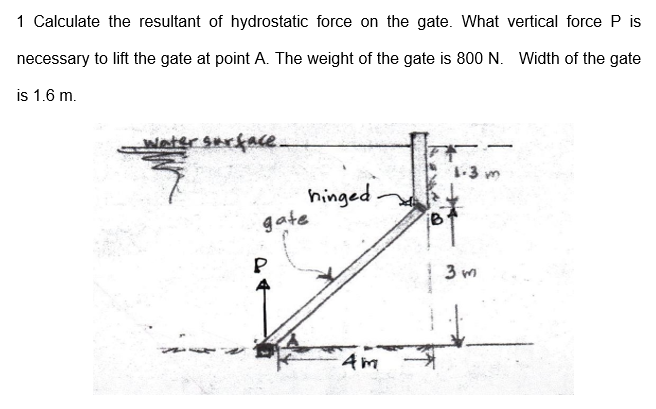 1 Calculate the resultant of hydrostatic force on the gate. What vertical force P is
necessary to lift the gate at point A. The weight of the gate is 800 N. Width of the gate
is 1.6 m.
detersarface.
-3 m
hinged
gate
3 m
