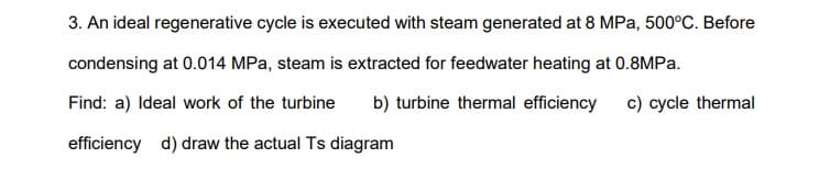 3. An ideal regenerative cycle is executed with steam generated at 8 MPa, 500°C. Before
condensing at 0.014 MPa, steam is extracted for feedwater heating at 0.8MPA.
Find: a) Ideal work of the turbine
b) turbine thermal efficiency
c) cycle thermal
efficiency d) draw the actual Ts diagram
