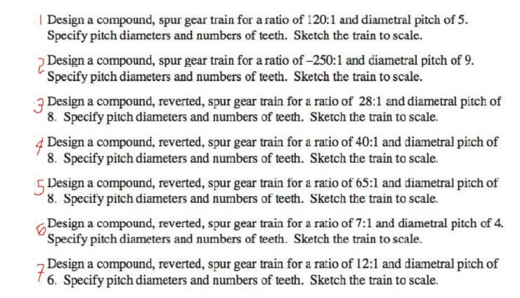 | Design a compound, spur gear train for a ratio of 120:1 and diametral pitch of 5.
Specify pitch diameters and numbers of teeth. Sketch the train to scale.
2 Design a compound, spur gear train for a ratio of -250:1 and diametral pitch of 9.
Specify pitch diameters and numbers of teeth. Sketch the train to scale.
7 Design a compound, reverted, spur gear train for a ratio of 28:1 and diametral pitch of
8. Specify pitch diameters and numbers of teeth. Sketch the train to scale.
Design a compound, reverted, spur gear train for a ratio of 40:1 and diametral pitch of
8. Specify pitch diameters and numbers of teeth. Sketch the train to scale.
5 Design a compound, reverted, spur gear train for a ratio of 65:1 and diametral pitch of
8. Specify pitch diameters and numbers of teeth. Sketch the train to scale.
Design a compound, reverted, spur gear train for a ratio of 7:1 and diametral pitch of 4.
´Specify pitch diameters and numbers of teeth. Sketch the train to scale.
z Design a compound, reverted, spur gear train for a ratio of 12:1 and diametral pitch of
I 6. Specify pitch diameters and numbers of teeth. Sketch the train to scale.
