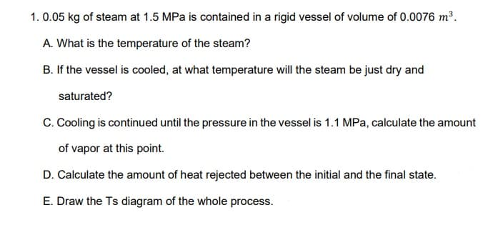 1. 0.05 kg of steam at 1.5 MPa is contained in a rigid vessel of volume of 0.0076 m³.
A. What is the temperature of the steam?
B. If the vessel is cooled, at what temperature will the steam be just dry and
saturated?
C. Cooling is continued until the pressure in the vessel is 1.1 MPa, calculate the amount
of vapor at this point.
D. Calculate the amount of heat rejected between the initial and the final state.
E. Draw the Ts diagram of the whole process.
