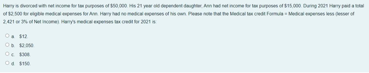 Harry is divorced with net income for tax purposes of $50,000. His 21 year old dependent daughter, Ann had net income for tax purposes of $15,000. During 2021 Harry paid a total
of $2,500 for eligible medical expenses for Ann. Harry had no medical expenses of his own. Please note that the Medical tax credit Formula = Medical expenses less (lesser of
2,421 or 3% of Net Income). Harry's medical expenses tax credit for 2021 is:
O a. $12.
O b. $2,050.
Oc. $308.
O d. $150.
