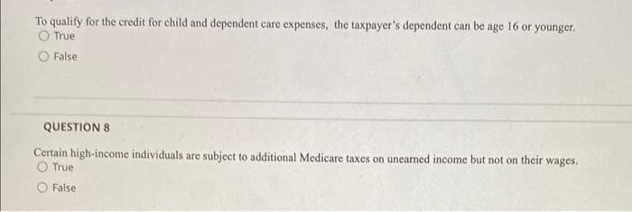 To qualify for the credit for child and dependent care expenses, the taxpayer's dependent can be age 16 or younger.
True
False
QUESTION 8
Certain high-income individuals are subject to additional Medicare taxes on unearned income but not on their wages.
O True
False
