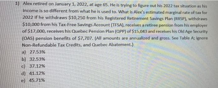 1) Alex retired on January 1, 2022, at age 65. He is trying to figure out his 2022 tax situation as his
income is so different from what he is used to. What is Alex's estimated marginal rate of tax for
2022 if he withdraws $10,250 from his Registered Retirement Savings Plan (RRSP), withdraws
$10,000 from his Tax-Free Savings Account (TFSA), receives a retiree pension from his employer
of $17,000, receives his Quebec Pension Plan (QPP) of $15,043 and receives his Old Age Security
(OAS) pension benefits of $7,707. (All amounts are annualized and gross. See Table A; ignore
Non-Refundable Tax Credits, and Quebec Abatement.)
a) 27.53%
b) 32.53%
c) 37.12%
d) 41.12%
e) 45.71%
