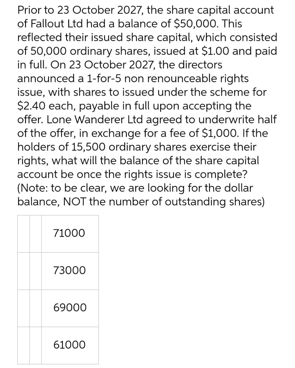 Prior to 23 October 2027, the share capital account
of Fallout Ltd had a balance of $50,000. This
reflected their issued share capital, which consisted
of 50,000 ordinary shares, issued at $1.00 and paid
in full. On 23 October 2027, the directors
announced a 1-for-5 non renounceable rights
issue, with shares to issued under the scheme for
$2.40 each, payable in full upon accepting the
offer. Lone Wanderer Ltd agreed to underwrite half
of the offer, in exchange for a fee of $1,000. If the
holders of 15,500 ordinary shares exercise their
rights, what will the balance of the share capital
account be once the rights issue is complete?
(Note: to be clear, we are looking for the dollar
balance, NOT the number of outstanding shares)
71000
73000
69000
61000

