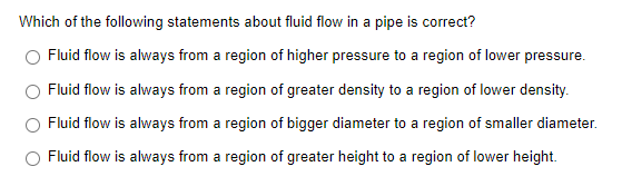 Which of the following statements about fluid flow in a pipe is correct?
Fluid flow is always from a region of higher pressure to a region of lower pressure.
Fluid flow is always from a region of greater density to a region of lower density.
Fluid flow is always from a region of bigger diameter to a region of smaller diameter.
Fluid flow is always from a region of greater height to a region of lower height.