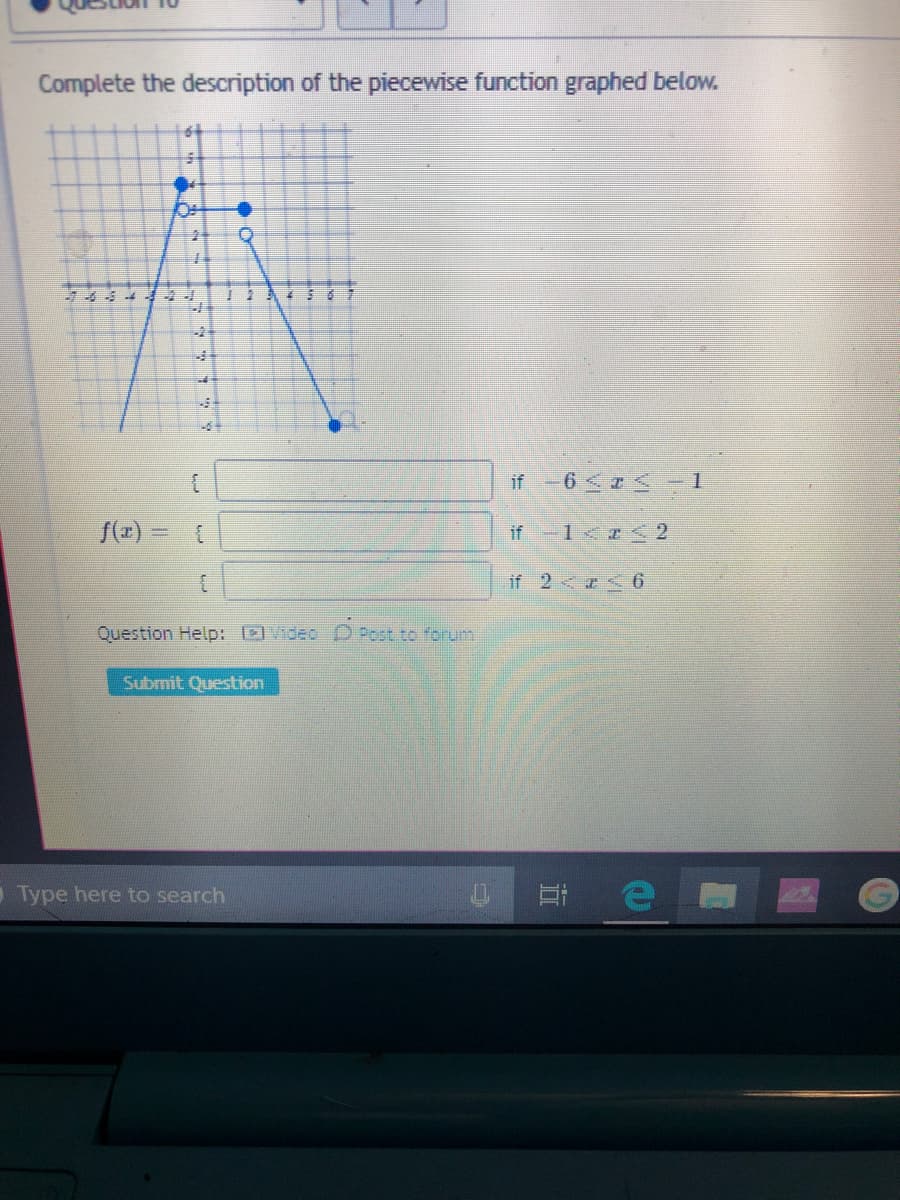 Complete the description of the piecewise function graphed below.
if-6 <r<– 1
f(#) = 1
if -1<I < 2
if 2 6
Question Help: ]Video D Post to forum
Submit Question
Type here to search
近
