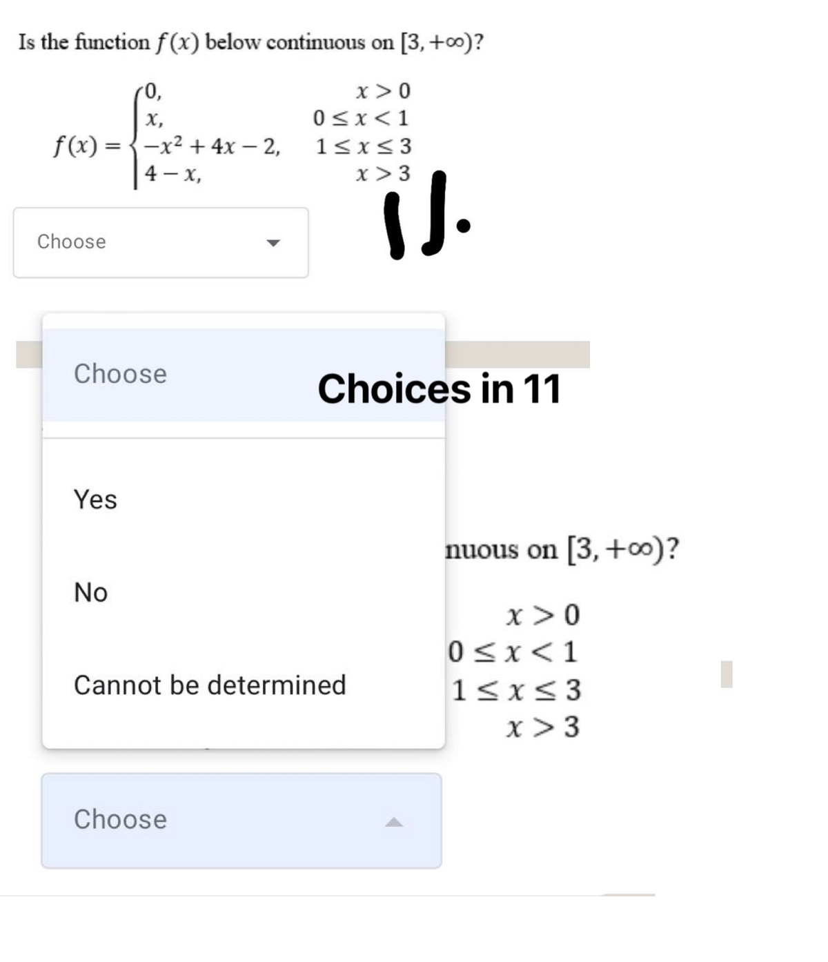 Is the function f (x) below continuous on [3, +0)?
(0,
х,
f(x) = {-x² + 4x – 2,
4 – x,
x >0
0<x<1
1<x<3
x>3
Choose
Choose
Choices in 11
Yes
nuous on [3,+0)?
No
x>0
0<x<1
Cannot be determined
1<x<3
x > 3
Choose
