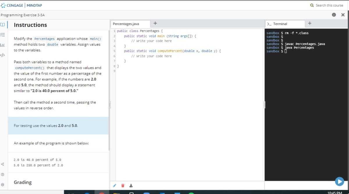 * CENGAGE MINDTAP
Q Search this course
Programming Exercise 3-5A
Instructions
Percentages.java
>- Terminal
1 public class Percentages {
public static void main (String args[]) {
// write your code here
sandbox $ rm -f *.class
sandbox $
sandbox $
sandbox $ javac Percentages.java
sandbox $ java Percentages
sandbox $0
Modify the Percentages application whose main()
method holds two double variables. Assign values
3
4
to the variables.
public static void computePercent(double x, double y) {
</>
// write your code here
6.
Pass both variables to a method named
7
8 }
computePercent() that displays the two values and
the value of the first number as a percentage of the
second one. For example, if the numbers are 2.0
and 5.0, the method should display a statement
similar to "2.0 is 40.0 percent of 5.0."
Then call the method a second time, passing the
values in reverse order.
For testing use the values 2.0 and 5.0.
An example of the program is shown below:
2.0 is 40.0 percent of 5.e
5.0 is 250.0 percent of 2.0
Grading
10:45 PM
