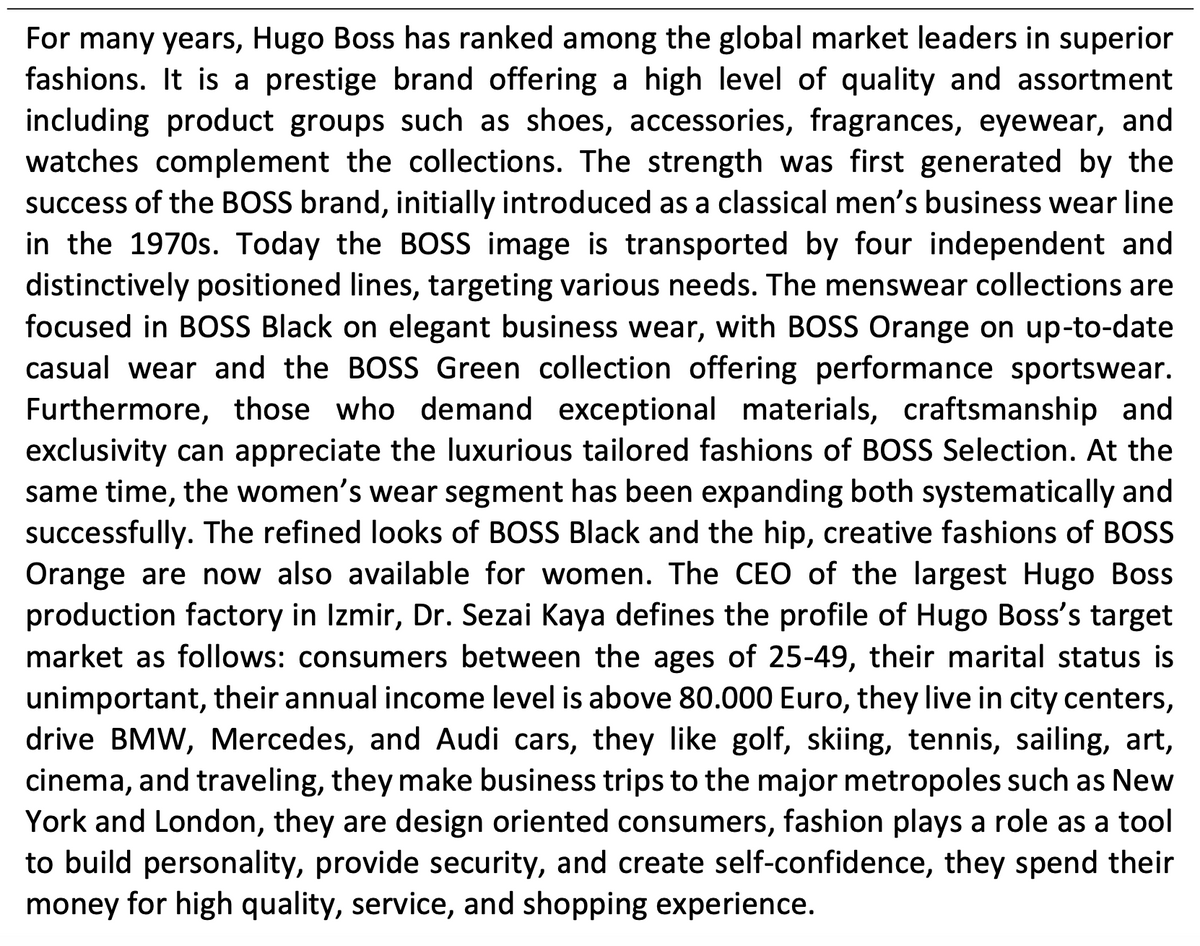 For many years, Hugo Boss has ranked among the global market leaders in superior
fashions. It is a prestige brand offering a high level of quality and assortment
including product groups such as shoes, accessories, fragrances, eyewear, and
watches complement the collections. The strength was first generated by the
success of the BOSS brand, initially introduced as a classical men's business wear line
in the 1970s. Today the BOSS image is transported by four independent and
distinctively positioned lines, targeting various needs. The menswear collections are
focused in BOSS Black on elegant business wear, with BOSS Orange on up-to-date
casual wear and the BOSS Green collection offering performance sportswear.
Furthermore, those who demand exceptional materials, craftsmanship and
exclusivity can appreciate the luxurious tailored fashions of BOSS Selection. At the
same time, the women's wear segment has been expanding both systematically and
successfully. The refined looks of BOSS Black and the hip, creative fashions of BOSS
Orange are now also available for women. The CEO of the largest Hugo Bos
production factory in Izmir, Dr. Sezai Kaya defines the profile of Hugo Boss's target
market as follows: consumers between the ages of 25-49, their marital status is
unimportant, their annual income level is above 80.000 Euro, they live in city centers,
drive BMW, Mercedes, and Audi cars, they like golf, skiing, tennis, sailing, art,
cinema, and traveling, they make business trips to the major metropoles such as New
York and London, they are design oriented consumers, fashion plays a role as a tool
to build personality, provide security, and create self-confidence, they spend their
money for high quality, service, and shopping experience.
