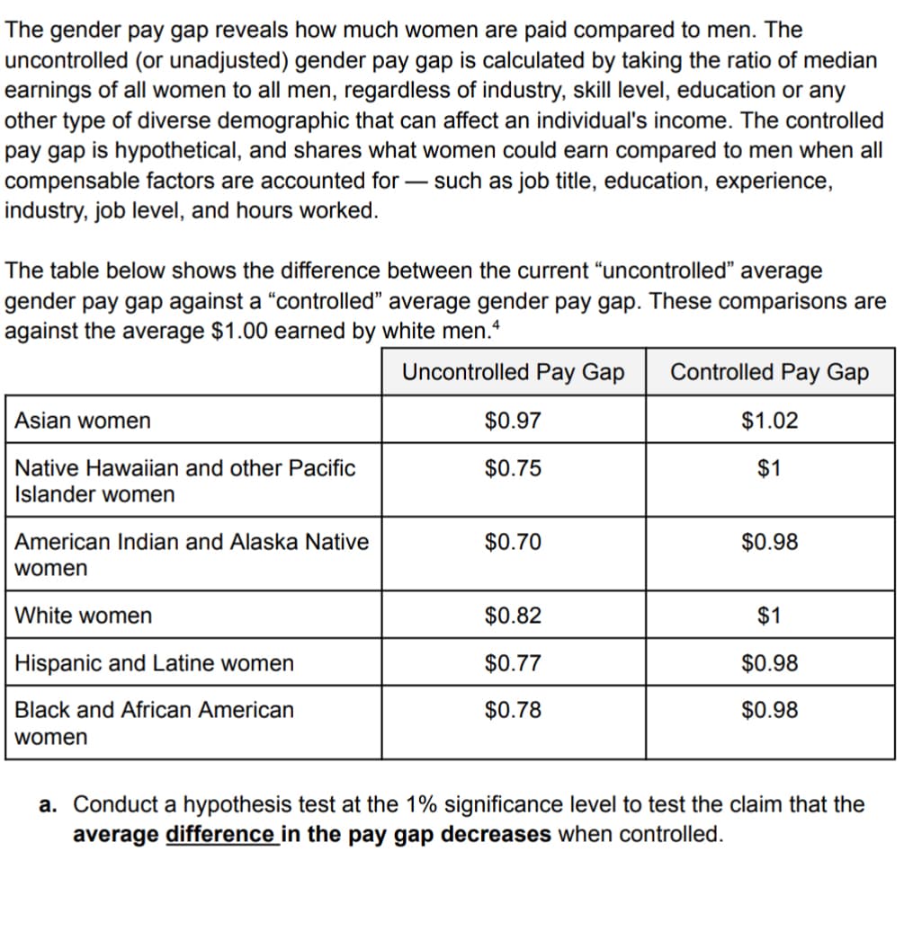 The gender pay gap reveals how much women are paid compared to men. The
uncontrolled (or unadjusted) gender pay gap is calculated by taking the ratio of median
earnings of all women to all men, regardless of industry, skill level, education or any
other type of diverse demographic that can affect an individual's income. The controlled
pay gap is hypothetical, and shares what women could earn compared to men when all
compensable factors are accounted for such as job title, education, experience,
industry, job level, and hours worked.
The table below shows the difference between the current "uncontrolled" average
gender pay gap against a "controlled" average gender pay gap. These comparisons are
against the average $1.00 earned by white men.4
Uncontrolled Pay Gap Controlled Pay Gap
Asian women
Native Hawaiian and other Pacific
Islander women
American Indian and Alaska Native
women
White women
Hispanic and Latine women
Black and African American
women
$0.97
$0.75
$0.70
$0.82
$0.77
$0.78
$1.02
$1
$0.98
$1
$0.98
$0.98
a. Conduct a hypothesis test at the 1% significance level to test the claim that the
average difference in the pay gap decreases when controlled.