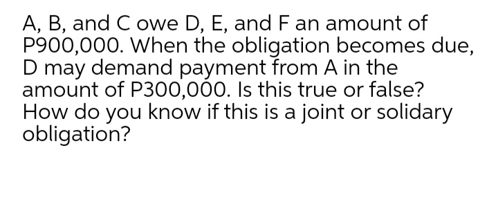 A, B, and C owe D, E, and Fan amount of
P900,000. When the obligation becomes due,
D may demand payment from A in the
amount of P300,00. Is this true or false?
How do you know if this is a joint or solidary
obligation?
