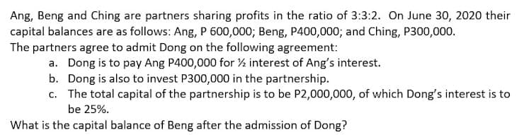 Ang, Beng and Ching are partners sharing profits in the ratio of 3:3:2. On June 30, 2020 their
capital balances are as follows: Ang, P 600,000; Beng, P400,000; and Ching, P300,000.
The partners agree to admit Dong on the following agreement:
a. Dong is to pay Ang P400,000 for ½ interest of Ang's interest.
b. Dong is also to invest P300,000 in the partnership.
c. The total capital of the partnership is to be P2,000,000, of which Dong's interest is to
be 25%.
What is the capital balance of Beng after the admission of Dong?
