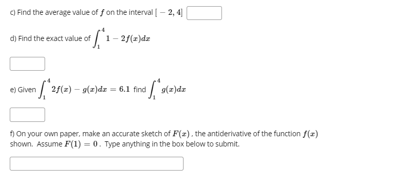 c) Find the average value of f on the interval [ - 2, 4]
#f₁.
d) Find the exact value of
e) Given
[₁2f
1 - 2f(x)dx
³f₁*²9(²
2f(x) g(x) dx = 6.1 find
g(x)dx
f) On your own paper, make an accurate sketch of F(x), the antiderivative of the function f(x)
shown. Assume F(1) = 0. Type anything in the box below to submit.