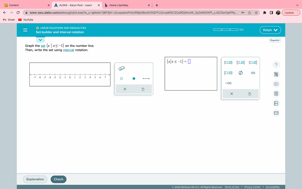 ←
Content
M Gmail
с
YouTube
=
X A ALEKS - Karyn Post - Learn X b Home | bartleby
www-awu.aleks.com/alekscgi/x/lsl.exe/1o_u-lgNslkr7j8P3jH-IJiLwpxbwPrkicR16pS60AVDIQYFU2vvpW5C3CeRDj0mcW_Sy2eRGfAPf_cJSZ3orOpPPa...
O LINEAR EQUATIONS AND INEQUALITIES
Set-builder and interval notation
Graph the set {x | x≤-1} on the number line.
Then, write the set using interval notation.
← +
-7 -6 -5 -4 -3 -2 -1 0 1
Explanation
Check
2
3
4
5
6
7
X
x +
Î
Ś
{x|x < -1}=0
[0,0)
OT
(0,0) [0,0] (0,0)
×
0/3
0
Ś
∞
Karyn V
Español
21
Aa
1
© 2022 McGraw Hill LLC. All Rights Reserved. Terms of Use | Privacy Center | Accessibility
Update