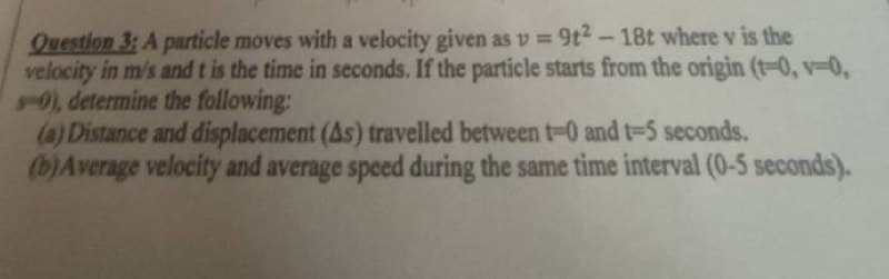 Question 3: A particle moves with a velocity given as v = 9t2-18t where v is the
velocity in m/s and t is the time in seconds. If the particle starts from the origin (1-0, v-0,
-0), determine the following:
(a) Distance and displacement (As) travelled between t-0 and t-5 seconds.
(b) Average velocity and average speed during the same time interval (0-5 seconds).