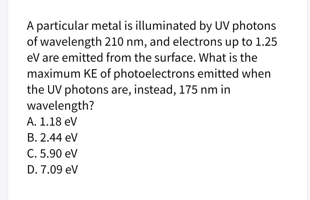 A particular metal is illuminated by UV photons
of wavelength 210 nm, and electrons up to 1.25
eV are emitted from the surface. What is the
maximum KE of photoelectrons emitted when
the UV photons are, instead, 175 nm in
wavelength?
A. 1.18 eV
В. 2.44 eV
С. 5.90 eV
D. 7.09 eV
