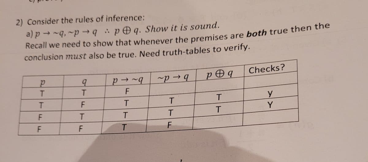 2) Consider the rules of inference:
a) p → ~q, ~p → q pOg. Show it is sound.
Recall we need to show that whenever the premises are both true then the
conclusion must also be true. Need truth-tables to verify.
~p → 9
p Ðq
Checks?
F
T
T
T.
Y
T.
F
TFTF
2TTFF
