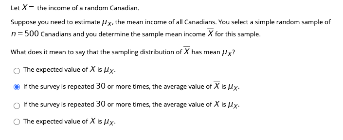Let X= the income of a random Canadian.
Suppose you need to estimate Hx, the mean income of all Canadians. You select a simple random sample of
n=500 Canadians and you determine the sample mean income X for this sample.
What does it mean to say that the sampling distribution of X has mean Hx?
The expected value of X is Hx.
If the survey is repeated 30 or more times, the average value of X is Hx.
If the survey is repeated 30 or more times, the average value of X is Hx.
The expected value of X is Hx.
