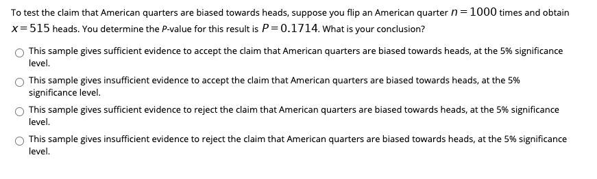 To test the claim that American quarters are biased towards heads, suppose you flip an American quarter n= 1000 times and obtain
x= 515 heads. You determine the P-value for this result is P=0.1714. What is your conclusion?
This sample gives sufficient evidence to accept the claim that American quarters are biased towards heads, at the 5% significance
level.
This sample gives insufficient evidence to accept the claim that American quarters are biased towards heads, at the 5%
significance level.
This sample gives sufficient evidence to reject the claim that American quarters are biased towards heads, at the 5% significance
level.
This sample gives insufficient evidence to reject the claim that American quarters are biased towards heads, at the 5% significance
level.

