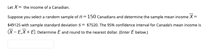 Let X= the income of a Canadian.
Suppose you select a random sample of n=150 Canadians and determine the sample mean income X=
$49125 with sample standard deviation s= $7520. The 95% confidence interval for Canada's mean income is
(X- E,X+ E). Determine E and round to the nearest dollar. (Enter E below.)
