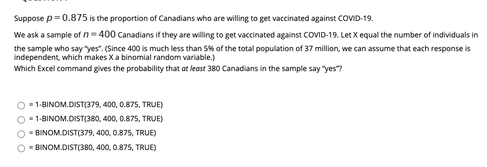 Suppose p=0.875 is the proportion of Canadians who are willing to get vaccinated against COVID-19.
We ask a sample of n= 400 canadians if they are willing to get vaccinated against COVID-19. Let X equal the number of individuals in
the sample who say "yes". (Since 400 is much less than 5% of the total population of 37 million, we can assume that each response is
independent, which makes X a binomial random variable.)
Which Excel command gives the probability that at least 380 Canadians in the sample say "yes"?
= 1-BINOM.DIST(379, 400, 0.875, TRUE)
= 1-BINOM.DIST(380, 400, 0.875, TRUE)
= BINOM.DIST(379, 400, 0.875, TRUE)
= BINOM.DIST(380, 400, 0.875, TRUE)
