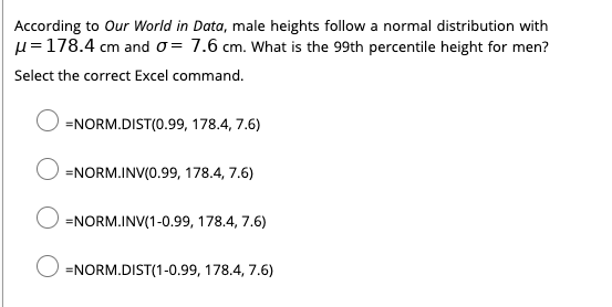 According to Our World in Data, male heights follow a normal distribution with
µ =178.4 cm and o= 7.6 cm. What is the 99th percentile height for men?
Select the correct Excel command.
=NORM.DIST(0.99, 178.4, 7.6)
=NORM.INV(0.99, 178.4, 7.6)
=NORM.INV(1-0.99, 178.4, 7.6)
=NORM.DIST(1-0.99, 178.4, 7.6)
