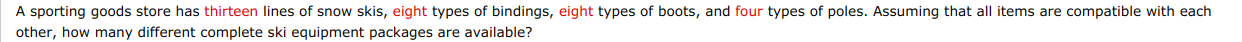 A sporting goods store has thirteen lines of snow skis, eight types of bindings, eight types of boots, and four types of poles. Assuming that all items are compatible with each
other, how many different complete ski equipment packages are available?

