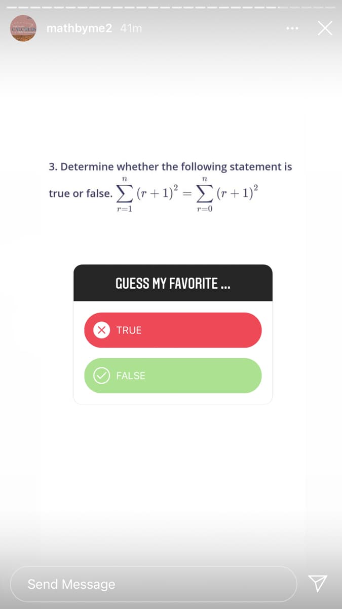 CALCULUS
mathbyme2 41m
3. Determine whether the following statement is
true or false. E (r + 1)² = (r + 1)²
r=1
T=0
GUESS MY FAVORITE ...
TRUE
FALSE
Send Message
