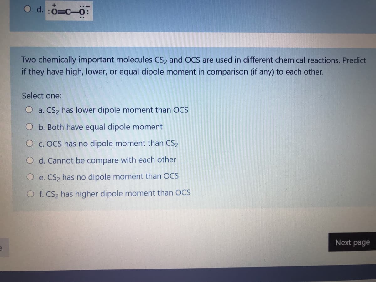 O d. :0=C-0:
Two chemically important molecules CS2 and OCS are used in different chemical reactions. Predict
if they have high, lower, or equal dipole moment in comparison (if any) to each other.
Select one:
O a. CS2 has lower dipole moment than OCS
O b. Both have equal dipole moment
O c. OCS has no dipole moment than CS2
O d. Cannot be compare with each other
e. CS2 has no dipole moment than OCS
O f. CS2 has higher dipole moment than OCS
Next page
