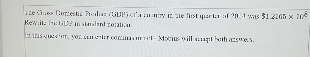 The Gross Domestic Product (GDP) of a country in the first quarter of 2014 was $1.2165 × 10°.
Rewrite the GDP in standard notation.
In this question, you can enter commas or not - Mobius will accept both answers.
