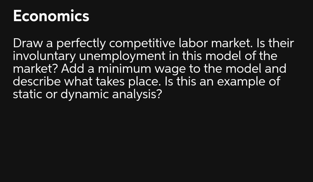 Economics
Draw a perfectly competitive labor market. Is their
involuntary unemployment in this model of the
market? Add a minimum wage to the model and
describe what takes place. Is this an example of
static or dynamic analysis?
