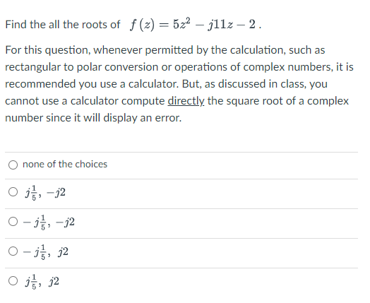 Find the all the roots of f (2) = 522 – jllz – 2.
For this question, whenever permitted by the calculation, such as
rectangular to polar conversion or operations of complex numbers, it is
recommended you use a calculator. But, as discussed in class, you
cannot use a calculator compute directly the square root of a complex
number since it will display an error.
none of the choices
O j, -j2
0-3층,-j2
0-j층, 32
O , j2
