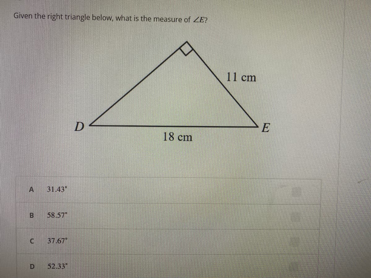 Given the right triangle below, what is the measure of ZE?
A
B
C
D
31.43°
58.57⁰
37.67°
52.33⁰
D
18 cm
11 cm
E