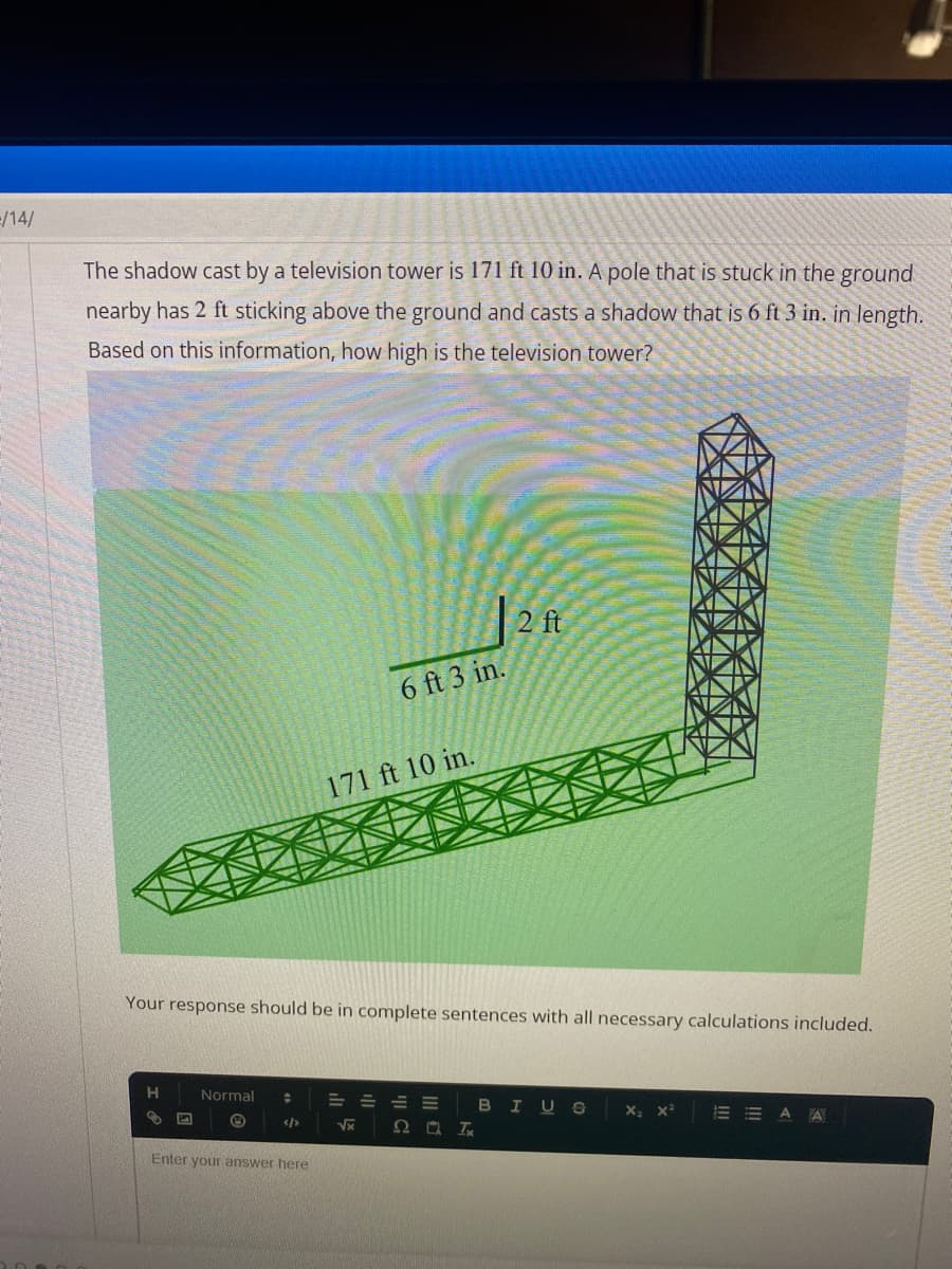 /14/
The shadow cast by a television tower is 171 ft 10 in. A pole that is stuck in the ground
nearby has 2 ft sticking above the ground and casts a shadow that is 6 ft 3 in. in length.
Based on this information, how high is the television tower?
H
3
Normal ÷
6 ft 3 in.
Your response should be in complete sentences with all necessary calculations included.
Enter your answer here
171 ft 10 in.
2 ft
E
√x Ω ΟΙ
BI
X₂