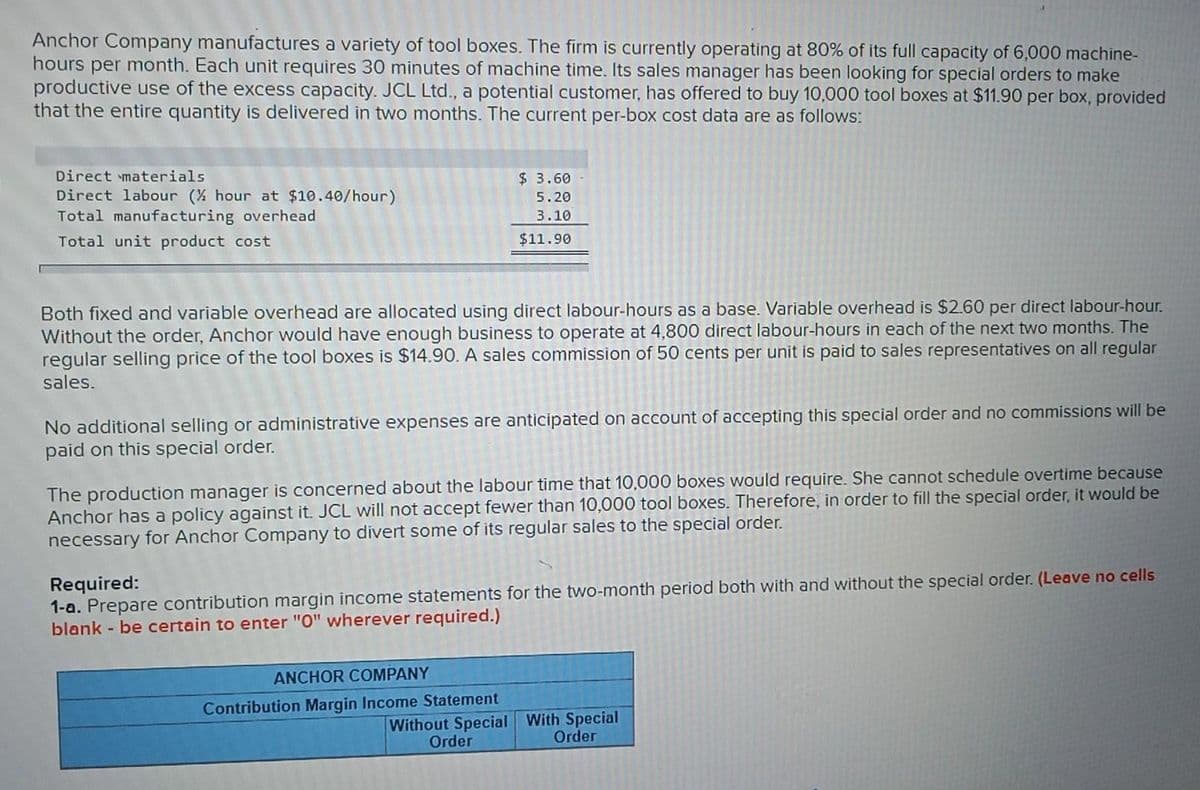 Anchor Company manufactures a variety of tool boxes. The firm is currently operating at 80% of its full capacity of 6,000 machine-
hours per month. Each unit requires 30 minutes of machine time. Its sales manager has been looking for special orders to make
productive use of the excess capacity. JCL Ltd., a potential customer, has offered to buy 10,000 tool boxes at $11.90 per box, provided
that the entire quantity is delivered in two months. The current per-box cost data are as follows:
Direct materials.
Direct labour (½ hour at $10.40/hour)
Total manufacturing overhead
Total unit product cost
$ 3.60
5.20
3.10
$11.90
Both fixed and variable overhead are allocated using direct labour-hours as a base. Variable overhead is $2.60 per direct labour-hour.
Without the order, Anchor would have enough business to operate at 4,800 direct labour-hours in each of the next two months. The
regular selling price of the tool boxes is $14.90. A sales commission of 50 cents per unit is paid to sales representatives on all regular
sales.
No additional selling or administrative expenses are anticipated on account of accepting this special order and no commissions will be
paid on this special order.
The production manager is concerned about the labour time that 10,000 boxes would require. She cannot schedule overtime because
Anchor has a policy against it. JCL will not accept fewer than 10,000 tool boxes. Therefore, in order to fill the special order, it would be
necessary for Anchor Company to divert some of its regular sales to the special order.
Required:
1-a. Prepare contribution margin income statements for the two-month period both with and without the special order. (Leave no cells
blank - be certain to enter "0" wherever required.)
ANCHOR COMPANY
Contribution Margin Income Statement
Without Special With Special
Order
Order