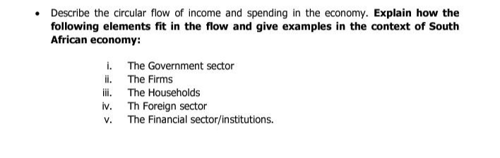 • Describe the circular flow of income and spending in the economy. Explain how the
following elements fit in the flow and give examples in the context of South
African economy:
i.
ii.
iii.
iv.
V.
The Government sector
The Firms
The Households
Th Foreign sector
The Financial sector/institutions.