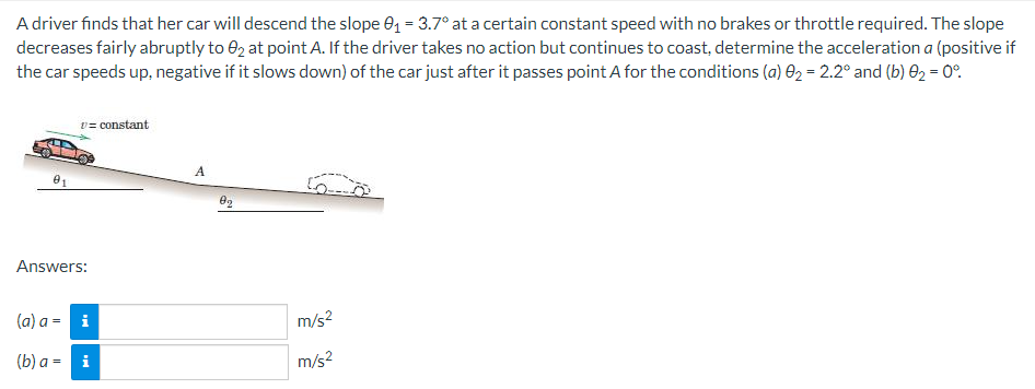 A driver finds that her car will descend the slope 01 = 3.7° at a certain constant speed with no brakes or throttle required. The slope
decreases fairly abruptly to 02 at point A. If the driver takes no action but continues to coast, determine the acceleration a (positive if
the car speeds up, negative if it slows down) of the car just after it passes point A for the conditions (a) 02 = 2.2° and (b) 02 = 0°.
v= constant
Answers:
(a) a = i
m/s?
(b) a = i
m/s2
