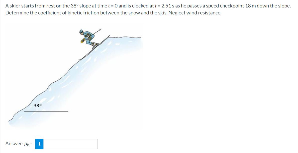 A skier starts from rest on the 38° slope at time t = 0 and is clocked at t = 2.51 s as he passes a speed checkpoint 18 m down the slope.
Determine the coefficient of kinetic friction between the snow and the skis. Neglect wind resistance.
38°
Answer: Hk =
i
