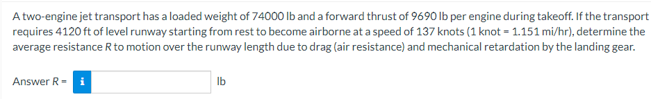 A two-engine jet transport has a loaded weight of 74000 lb and a forward thrust of 9690 lb per engine during takeoff. If the transport
requires 4120 ft of level runway starting from rest to become airborne at a speed of 137 knots (1 knot = 1.151 mi/hr), determine the
average resistance R to motion over the runway length due to drag (air resistance) and mechanical retardation by the landing gear.
Answer R = i
Ib
