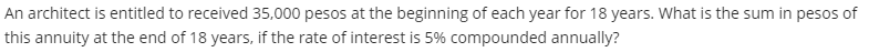 An architect is entitled to received 35,000 pesos at the beginning of each year for 18 years. What is the sum in pesos of
this annuity at the end of 18 years, if the rate of interest is 5% compounded annually?
