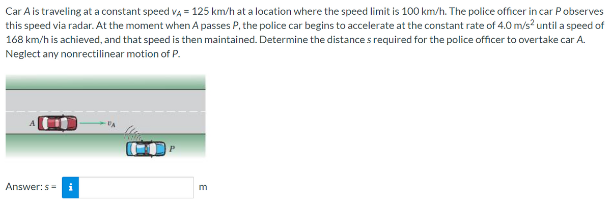 Car A is traveling at a constant speed vA = 125 km/h at a location where the speed limit is 100 km/h. The police officer in car P observes
this speed via radar. At the moment when A passes P, the police car begins to accelerate at the constant rate of 4.0 m/s? until a speed of
168 km/h is achieved, and that speed is then maintained. Determine the distance s required for the police officer to overtake car A.
Neglect any nonrectilinear motion of P.
A
VA
P
Answer: s =
i
